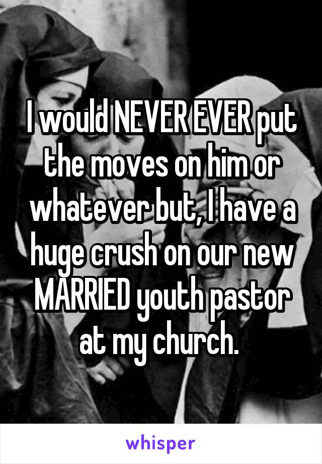I would NEVER EVER put the moves on him or whatever but, I have a huge crush on our new MARRIED youth pastor at my church. 
