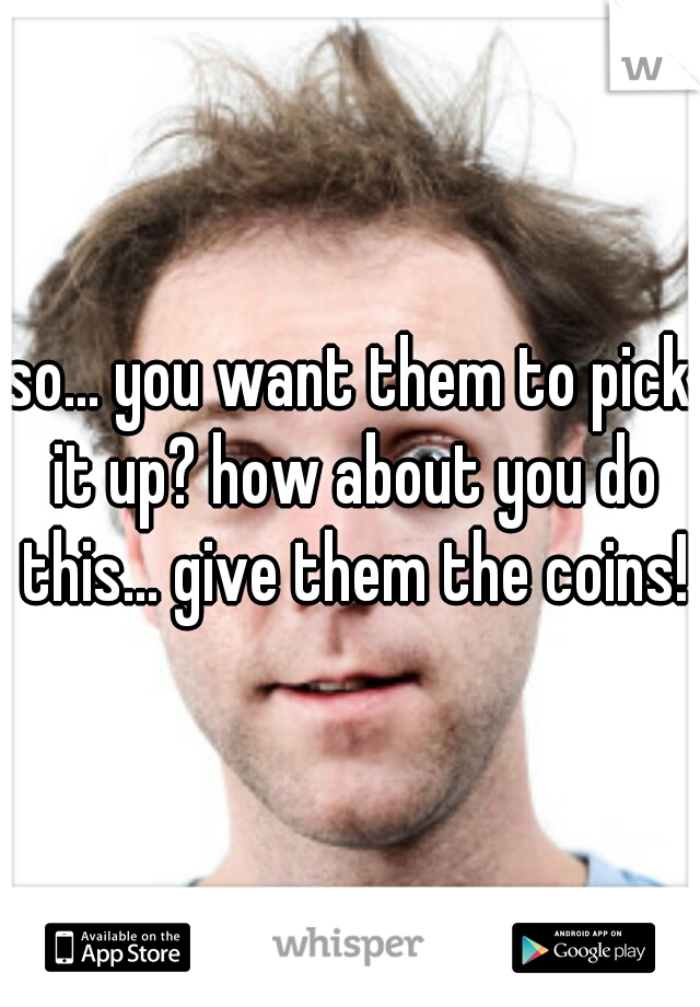 so... you want them to pick it up? how about you do this... give them the coins!