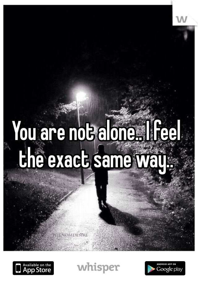 You are not alone.. I feel the exact same way..