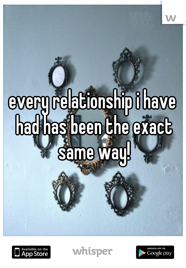 every relationship i have had has been the exact same way!