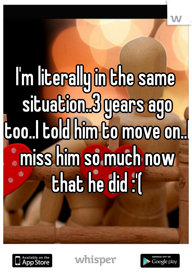 I'm literally in the same situation..3 years ago too..I told him to move on..I miss him so much now that he did :'(