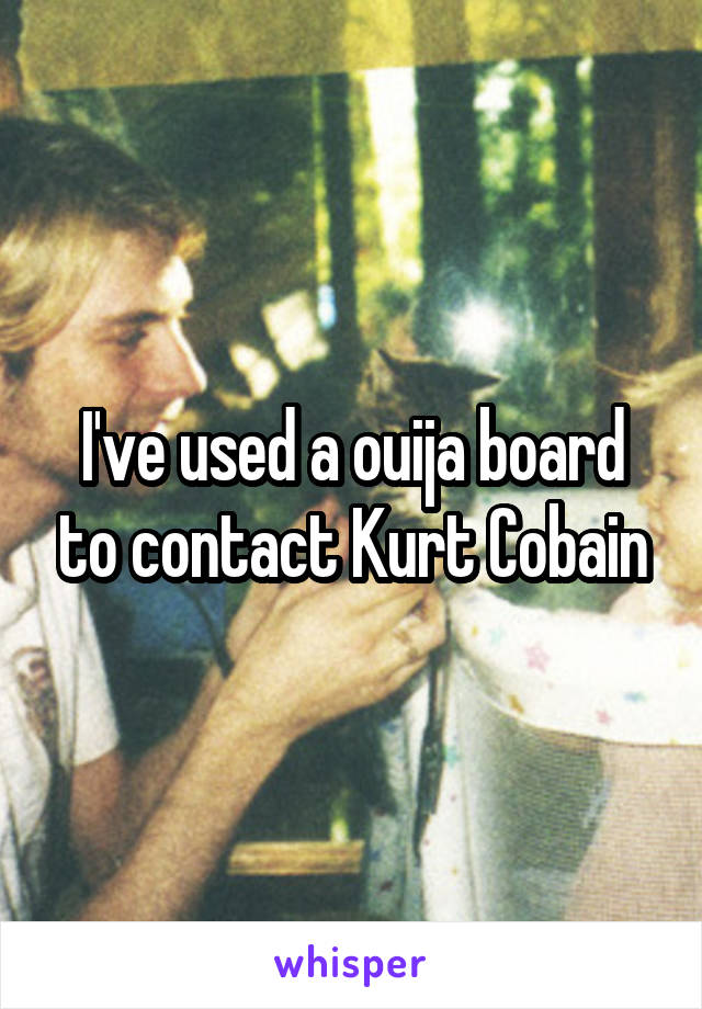 I've used a ouija board to contact Kurt Cobain