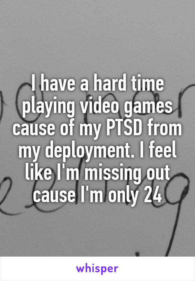 I have a hard time playing video games cause of my PTSD from my deployment. I feel like I'm missing out cause I'm only 24