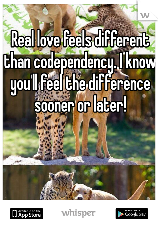 Real love feels different than codependency. I know you'll feel the difference sooner or later!