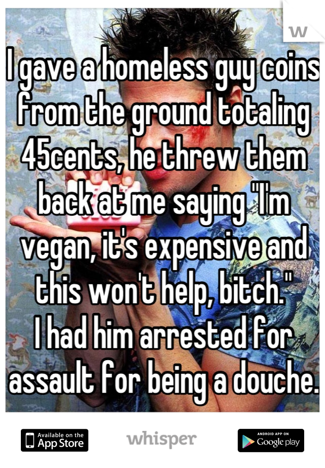 I gave a homeless guy coins from the ground totaling 45cents, he threw them back at me saying "I'm vegan, it's expensive and this won't help, bitch." 
I had him arrested for assault for being a douche.
