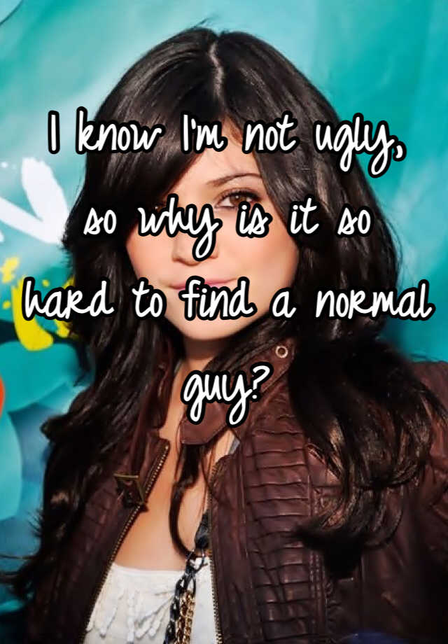 I know I'm not ugly, 
so why is it so 
hard to find a normal guy?