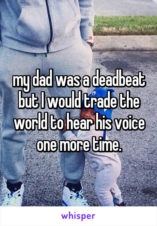 my dad was a deadbeat but I would trade the world to hear his voice one more time.