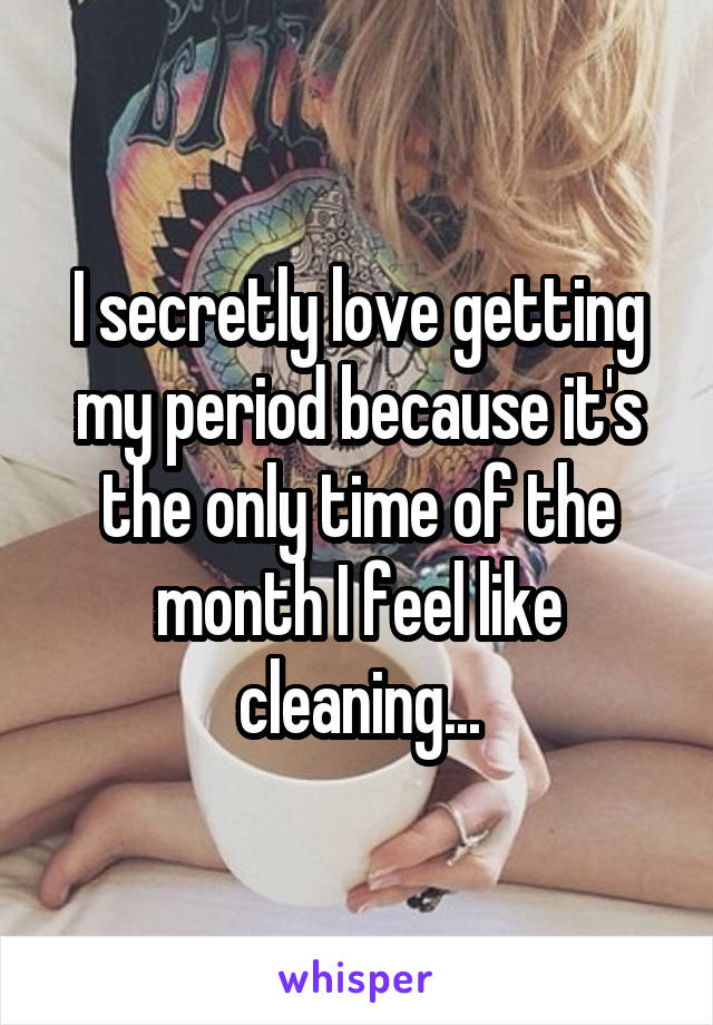 I secretly love getting my period because it's the only time of the month I feel like cleaning...