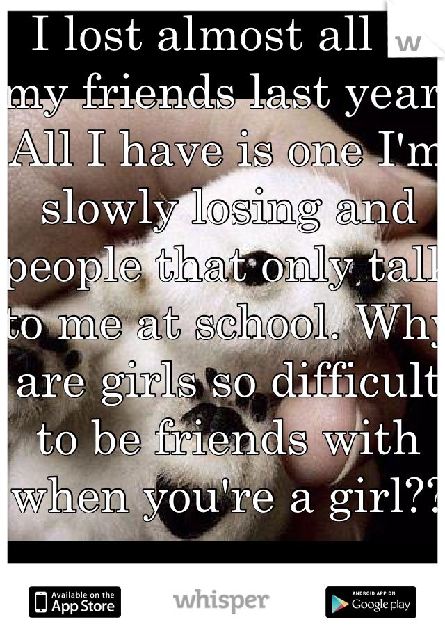 I lost almost all of my friends last year. All I have is one I'm slowly losing and people that only talk to me at school. Why are girls so difficult to be friends with when you're a girl??