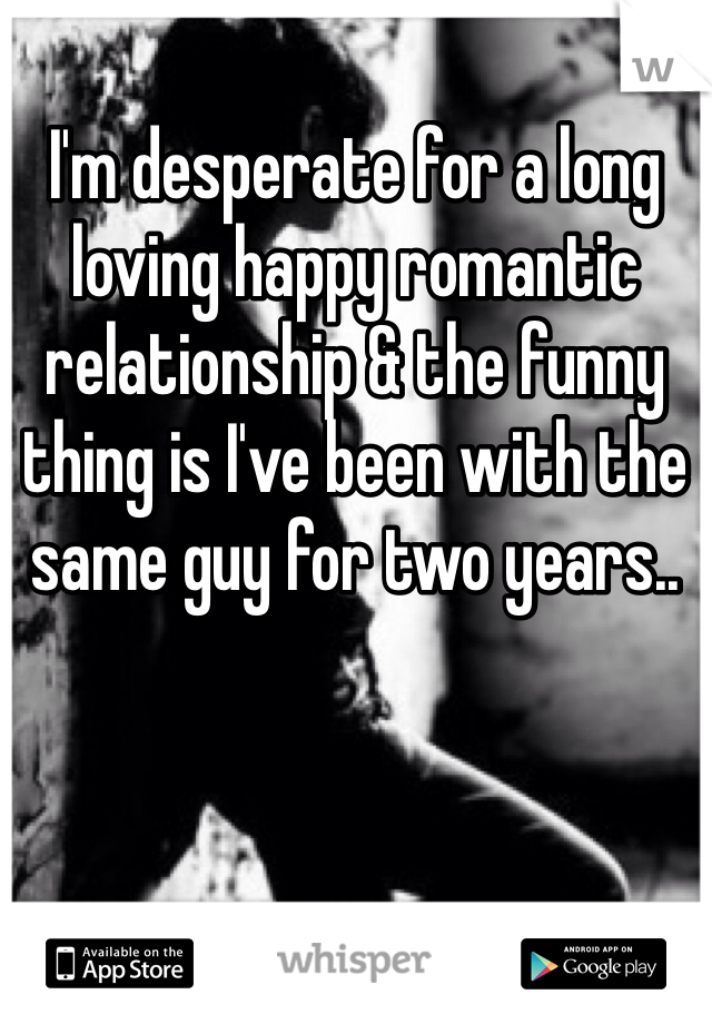 I'm desperate for a long loving happy romantic relationship & the funny thing is I've been with the same guy for two years..