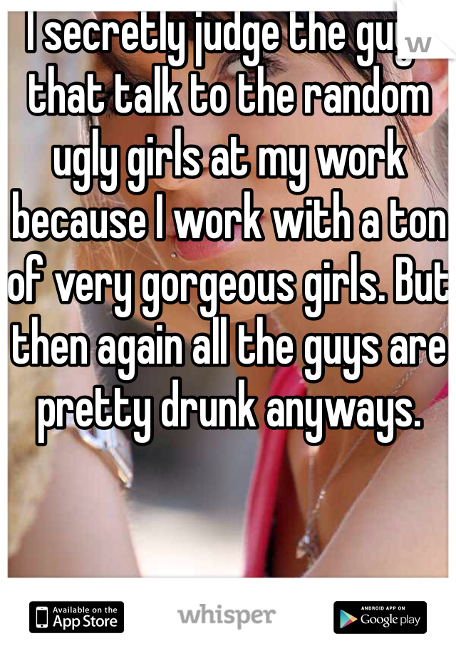 I secretly judge the guys that talk to the random ugly girls at my work because I work with a ton of very gorgeous girls. But then again all the guys are pretty drunk anyways. 