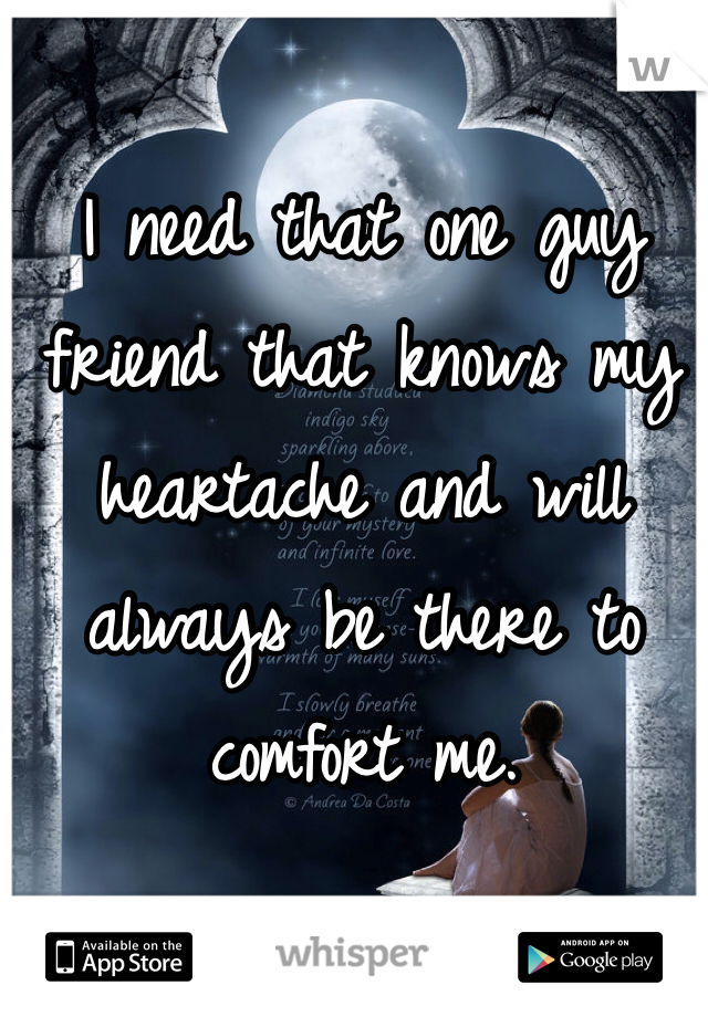 I need that one guy friend that knows my heartache and will always be there to comfort me.