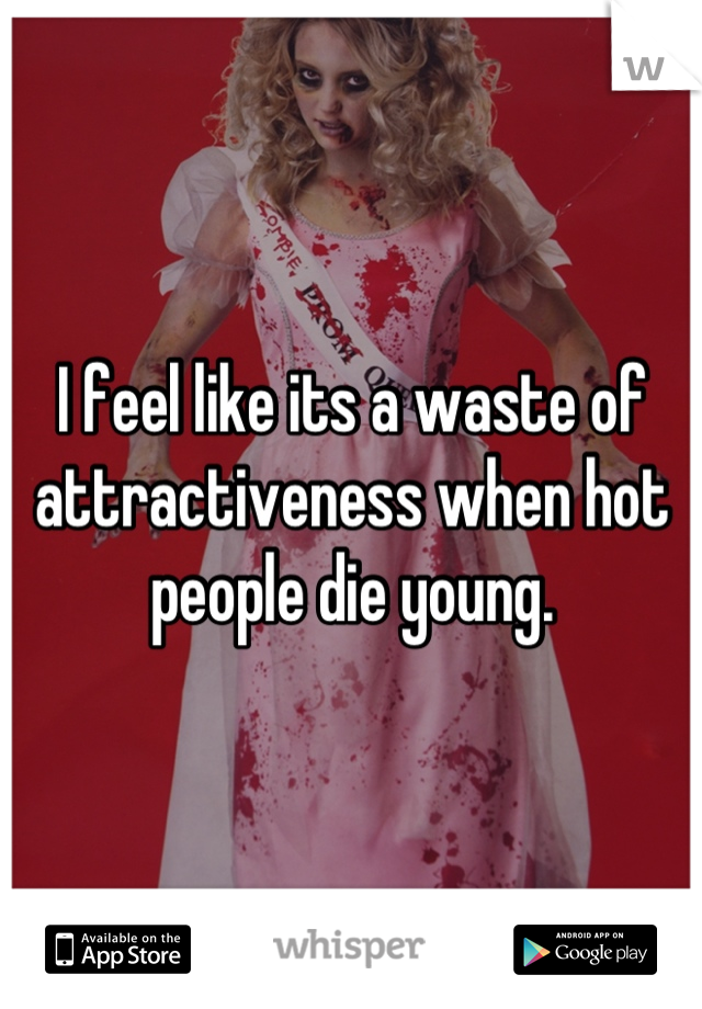 I feel like its a waste of attractiveness when hot people die young.