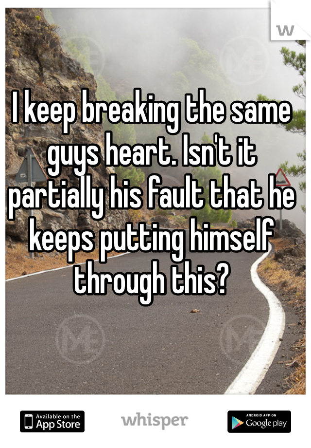 I keep breaking the same guys heart. Isn't it partially his fault that he keeps putting himself through this?