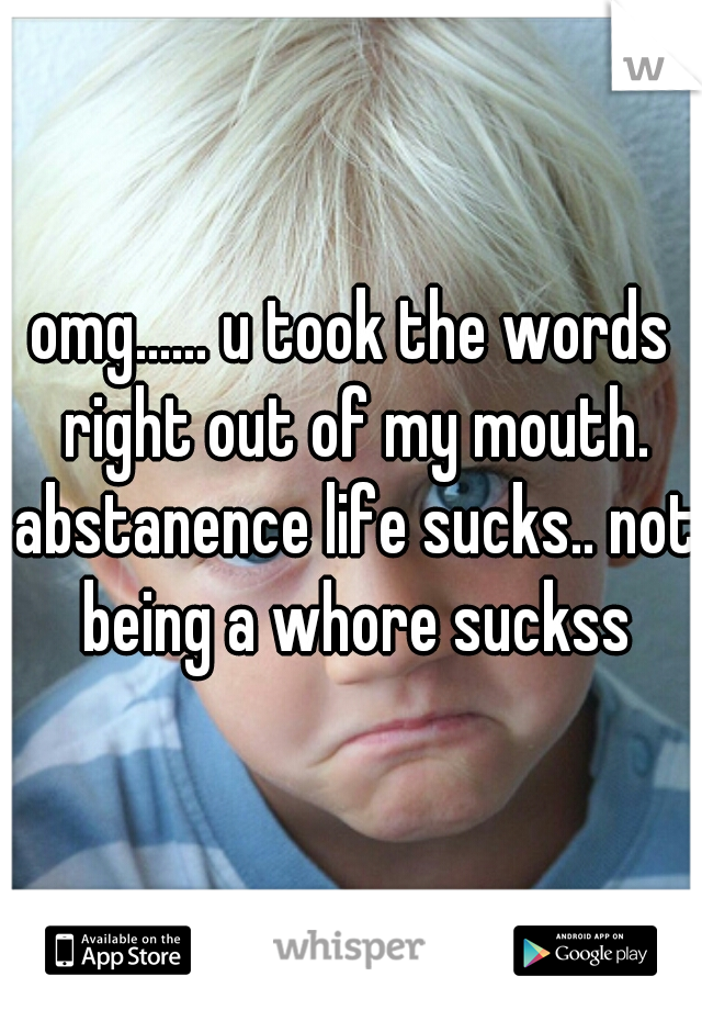 omg...... u took the words right out of my mouth. abstanence life sucks.. not being a whore suckss