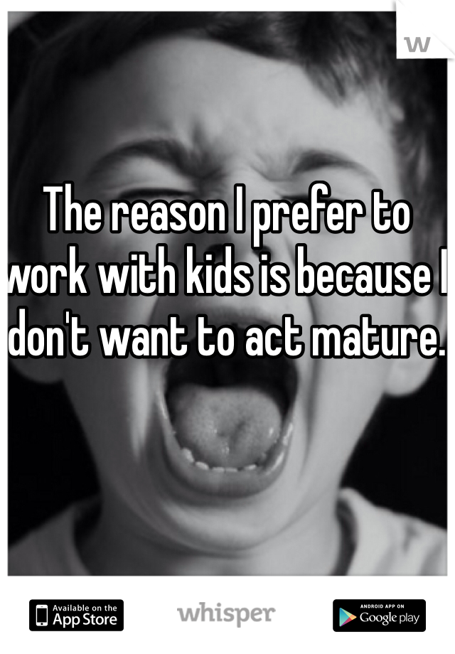 The reason I prefer to work with kids is because I don't want to act mature. 