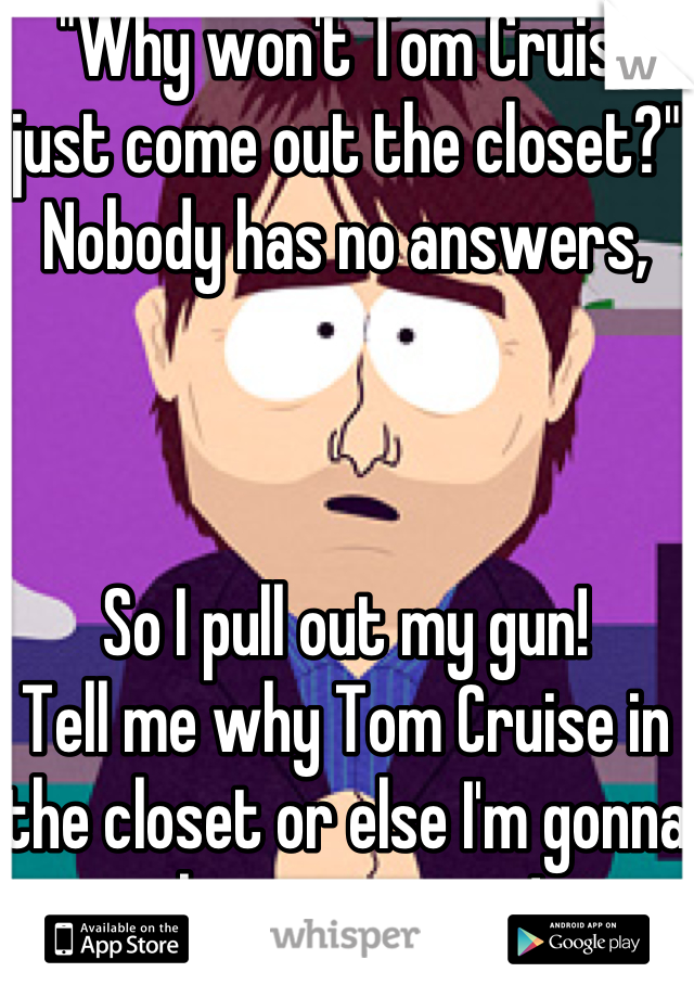  "Why won't Tom Cruise just come out the closet?" Nobody has no answers,



So I pull out my gun! 
Tell me why Tom Cruise in the closet or else I'm gonna shoot someone!