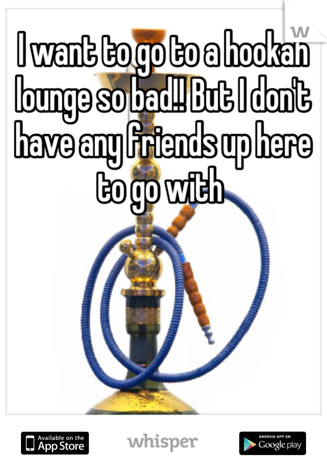 I want to go to a hookah lounge so bad!! But I don't have any friends up here to go with 