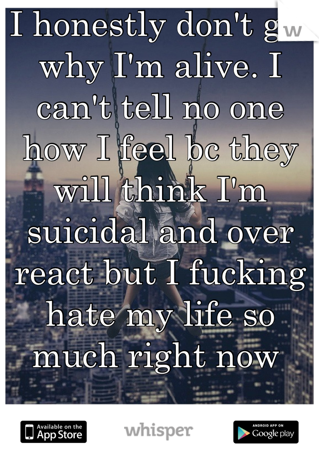 I honestly don't get why I'm alive. I can't tell no one how I feel bc they will think I'm suicidal and over react but I fucking hate my life so much right now 