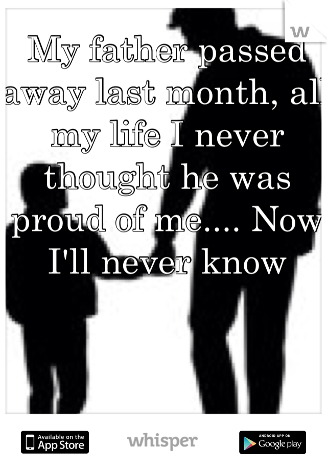 My father passed away last month, all my life I never thought he was proud of me.... Now I'll never know
