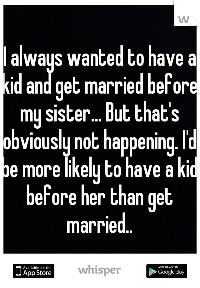 I always wanted to have a kid and get married before my sister... But that's obviously not happening. I'd be more likely to have a kid before her than get married..