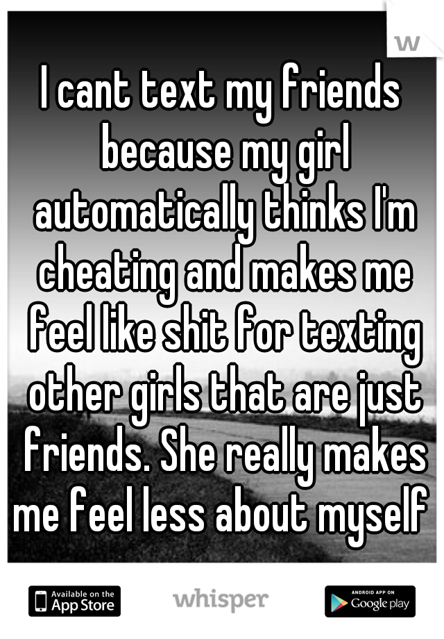 I cant text my friends because my girl automatically thinks I'm cheating and makes me feel like shit for texting other girls that are just friends. She really makes me feel less about myself 