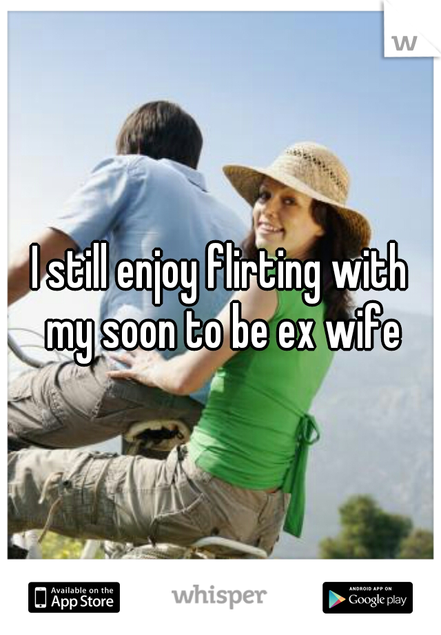 I still enjoy flirting with my soon to be ex wife