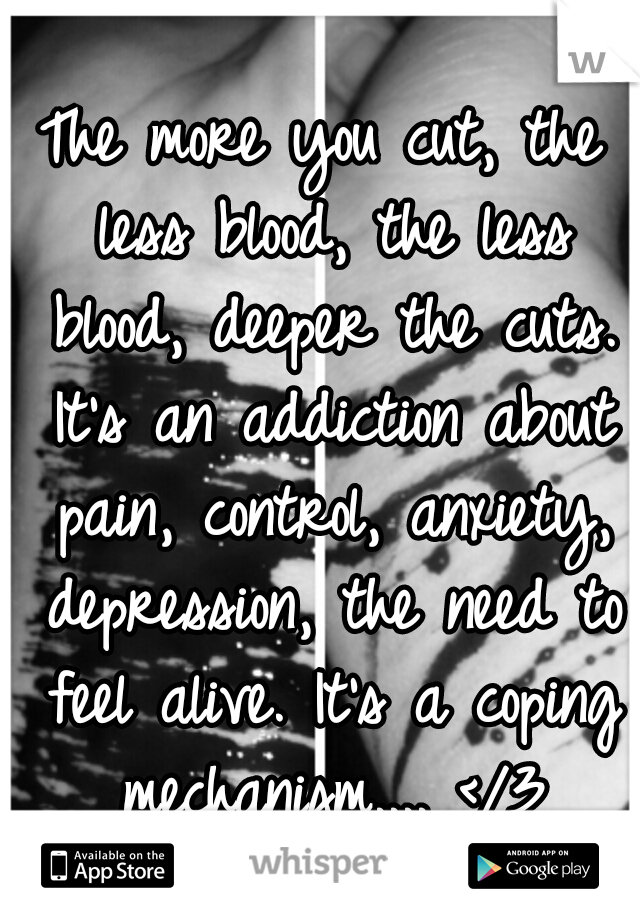 The more you cut, the less blood, the less blood, deeper the cuts. It's an addiction about pain, control, anxiety, depression, the need to feel alive. It's a coping mechanism.... </3