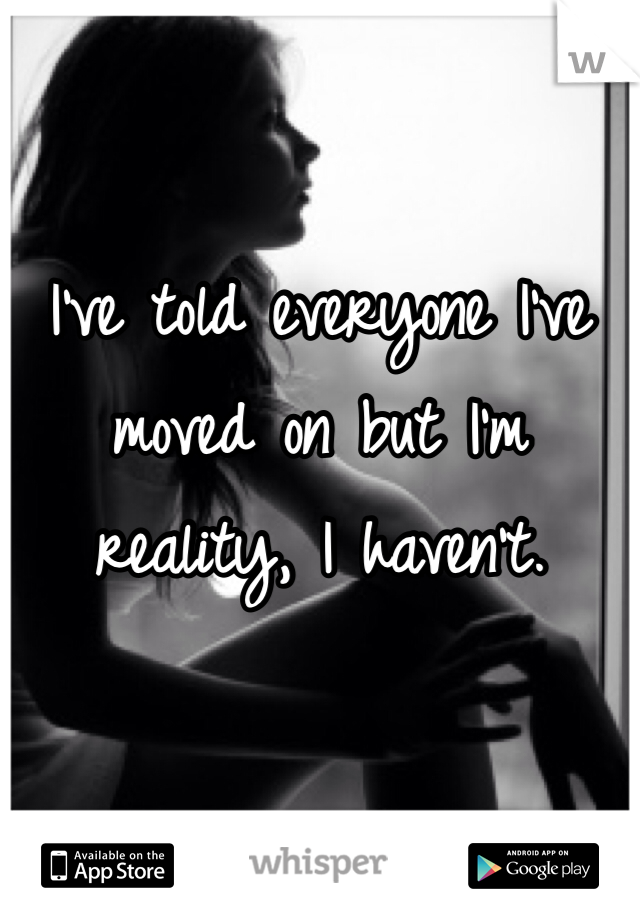 I've told everyone I've moved on but I'm reality, I haven't. 