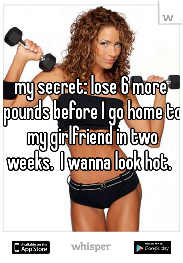 my secret: lose 6 more pounds before I go home to my girlfriend in two weeks.  I wanna look hot.  