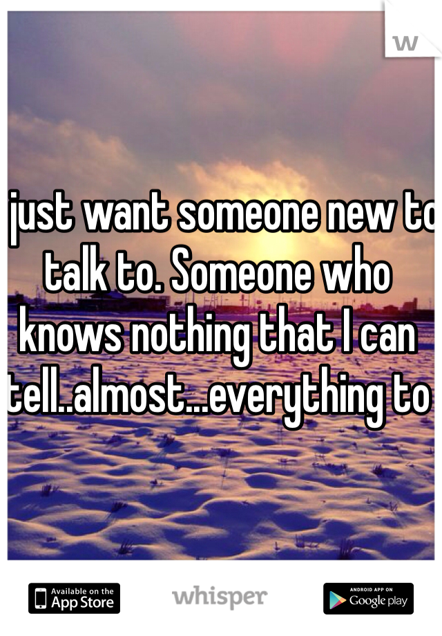I just want someone new to talk to. Someone who knows nothing that I can tell..almost...everything to 