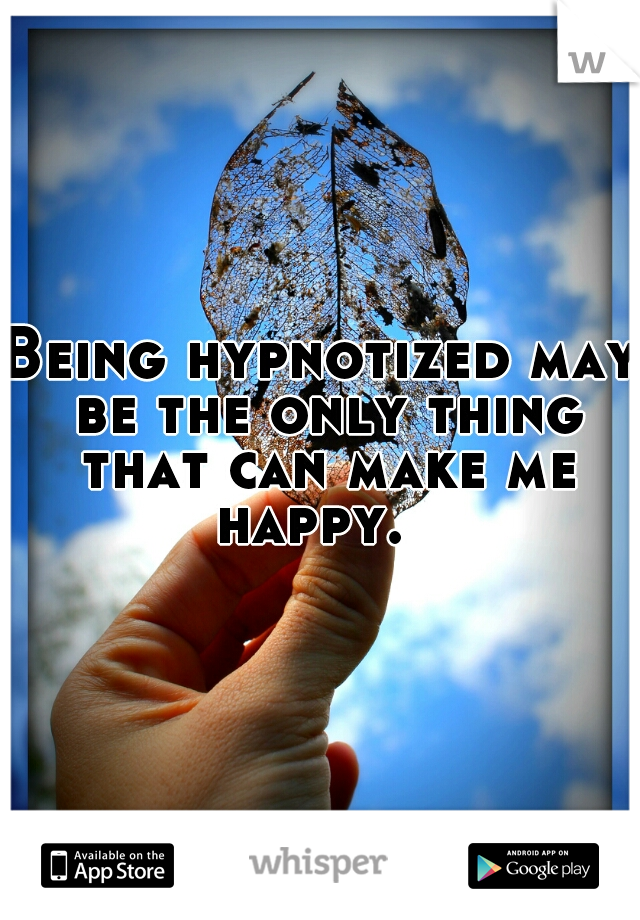 Being hypnotized may be the only thing that can make me happy.  