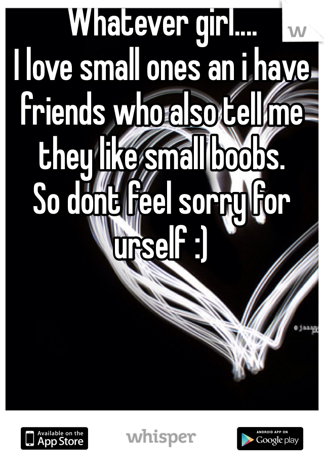 Whatever girl....
I love small ones an i have friends who also tell me they like small boobs.
So dont feel sorry for urself :)
