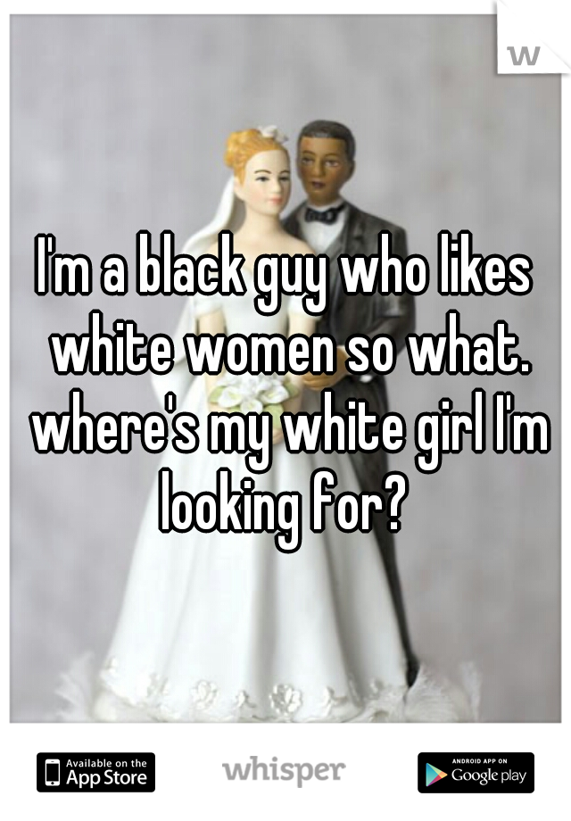 I'm a black guy who likes white women so what. where's my white girl I'm looking for? 