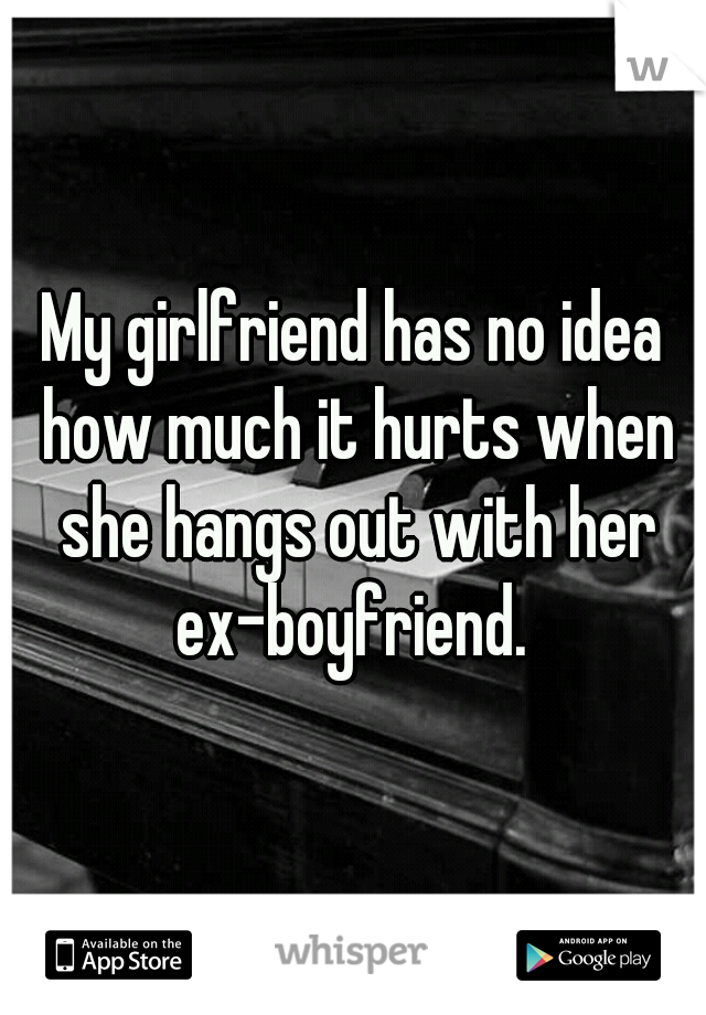 My girlfriend has no idea how much it hurts when she hangs out with her ex-boyfriend. 