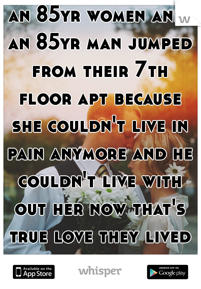an 85yr women and an 85yr man jumped from their 7th floor apt because she couldn't live in pain anymore and he couldn't live with out her now that's true love they lived and died in love