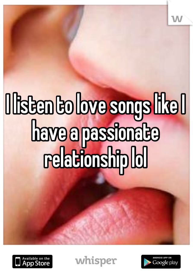 I listen to love songs like I have a passionate relationship lol