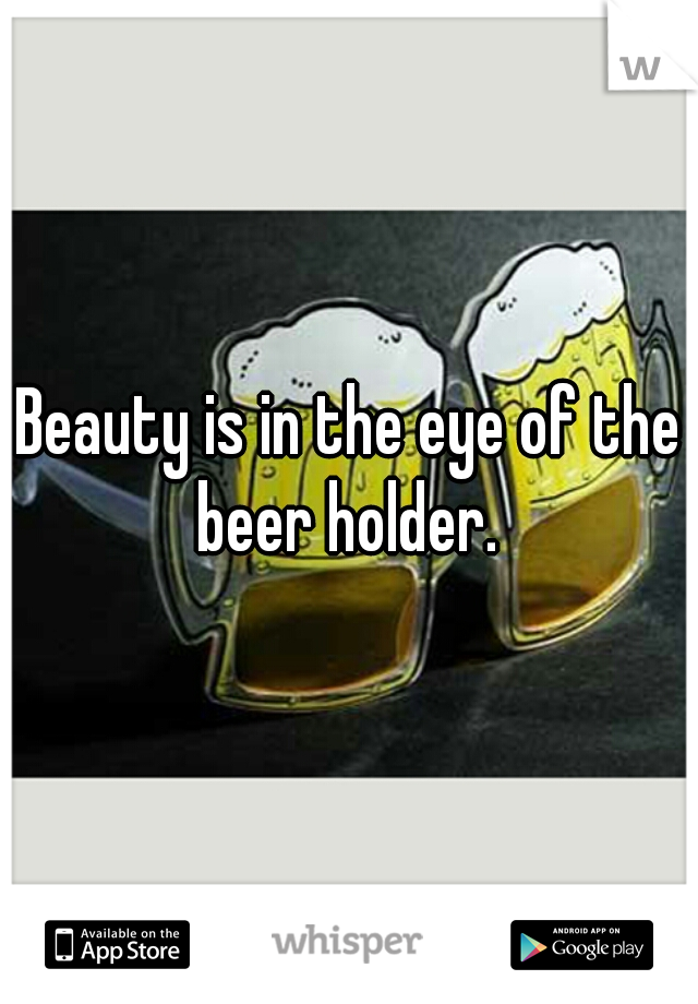Beauty is in the eye of the beer holder. 
