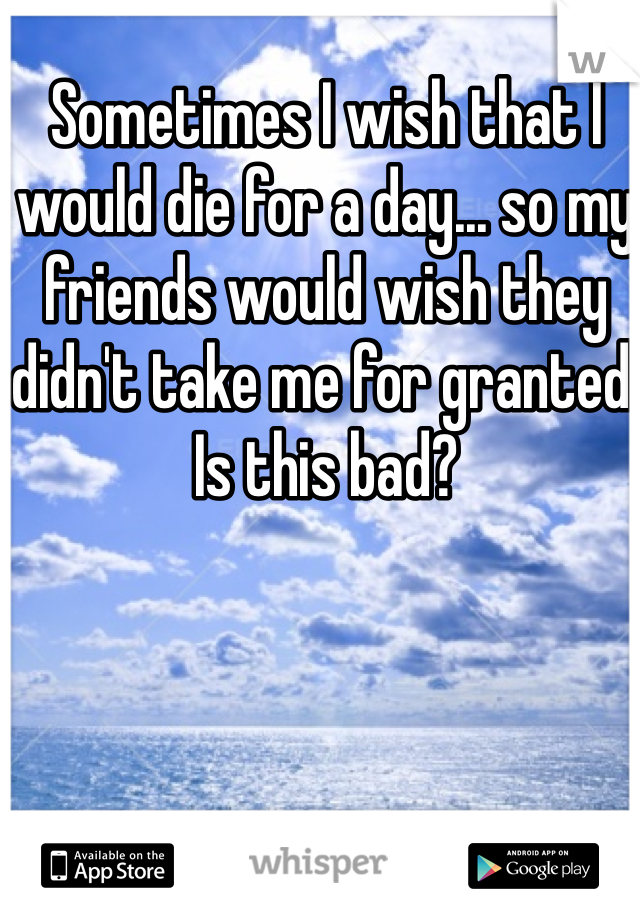 Sometimes I wish that I would die for a day... so my friends would wish they didn't take me for granted. Is this bad?