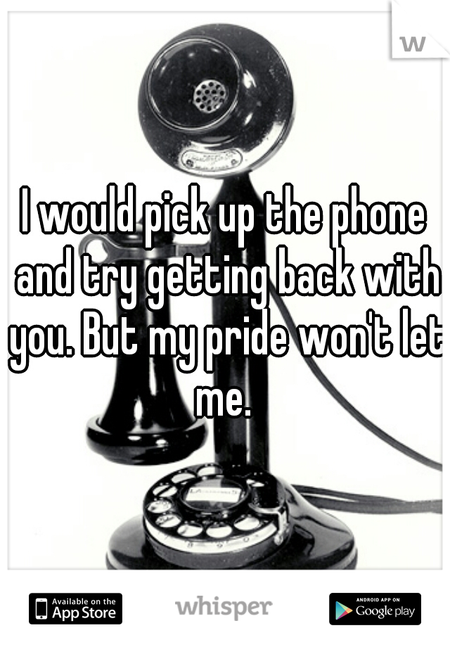 I would pick up the phone and try getting back with you. But my pride won't let me. 