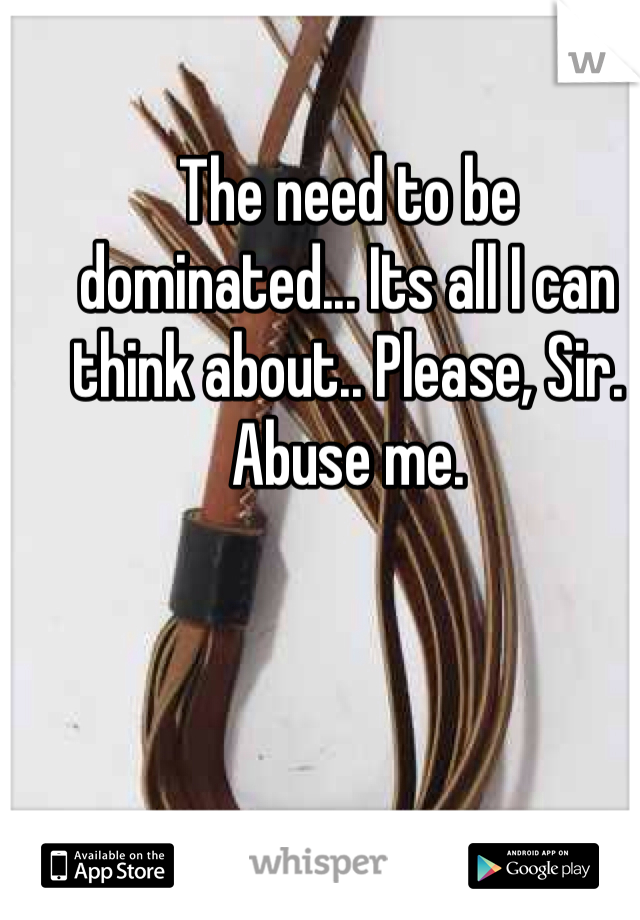 The need to be dominated... Its all I can think about.. Please, Sir. Abuse me. 
