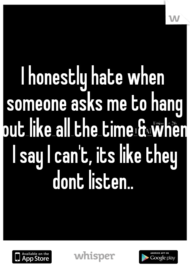 I honestly hate when someone asks me to hang out like all the time & when I say I can't, its like they dont listen.. 