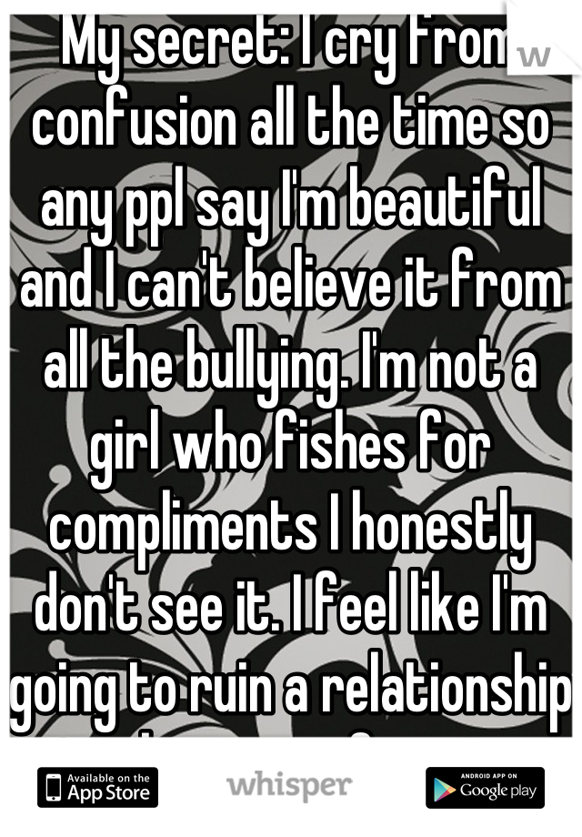 My secret: I cry from confusion all the time so any ppl say I'm beautiful and I can't believe it from all the bullying. I'm not a girl who fishes for compliments I honestly don't see it. I feel like I'm going to ruin a relationship because of it. 