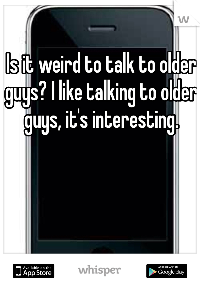Is it weird to talk to older guys? I like talking to older guys, it's interesting.