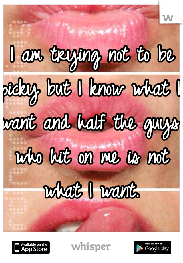 I am trying not to be picky but I know what I want and half the guys who hit on me is not what I want. 
