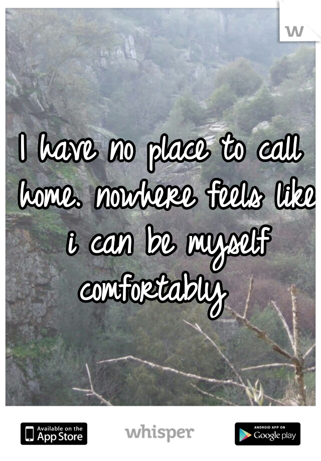 I have no place to call home. nowhere feels like i can be myself comfortably  