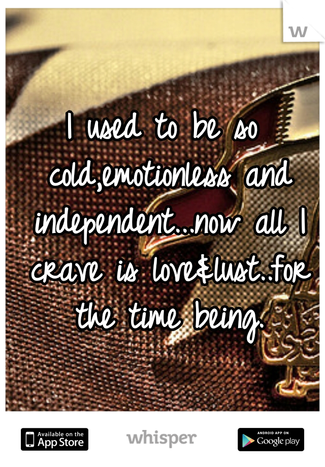 I used to be so cold,emotionless and independent...now all I crave is love&lust..for the time being.