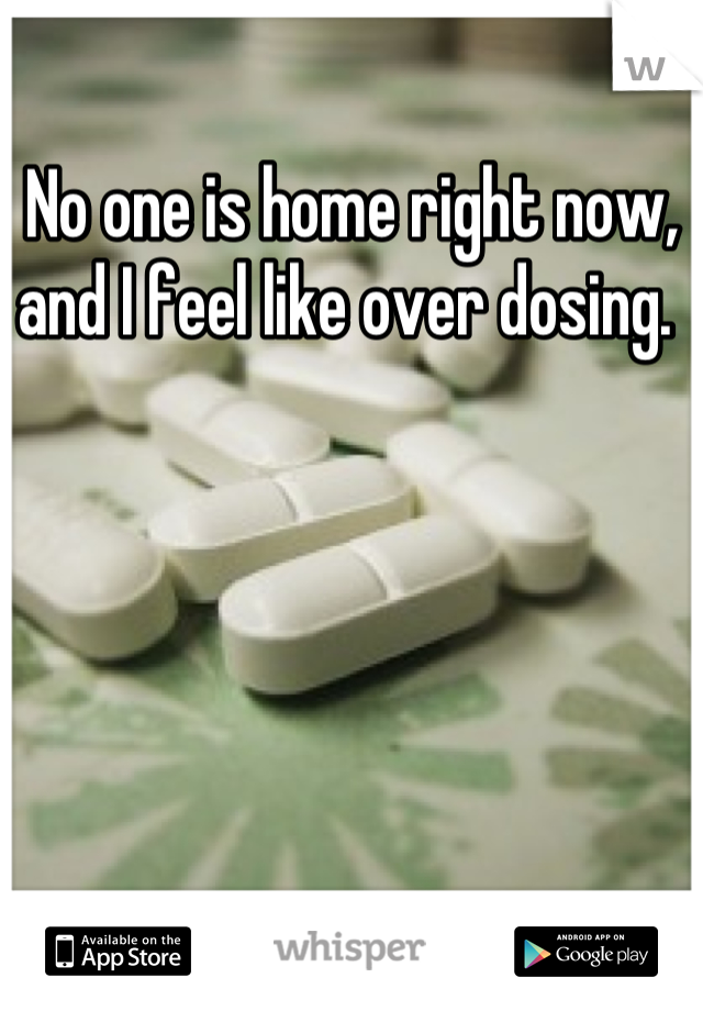 No one is home right now, and I feel like over dosing. 