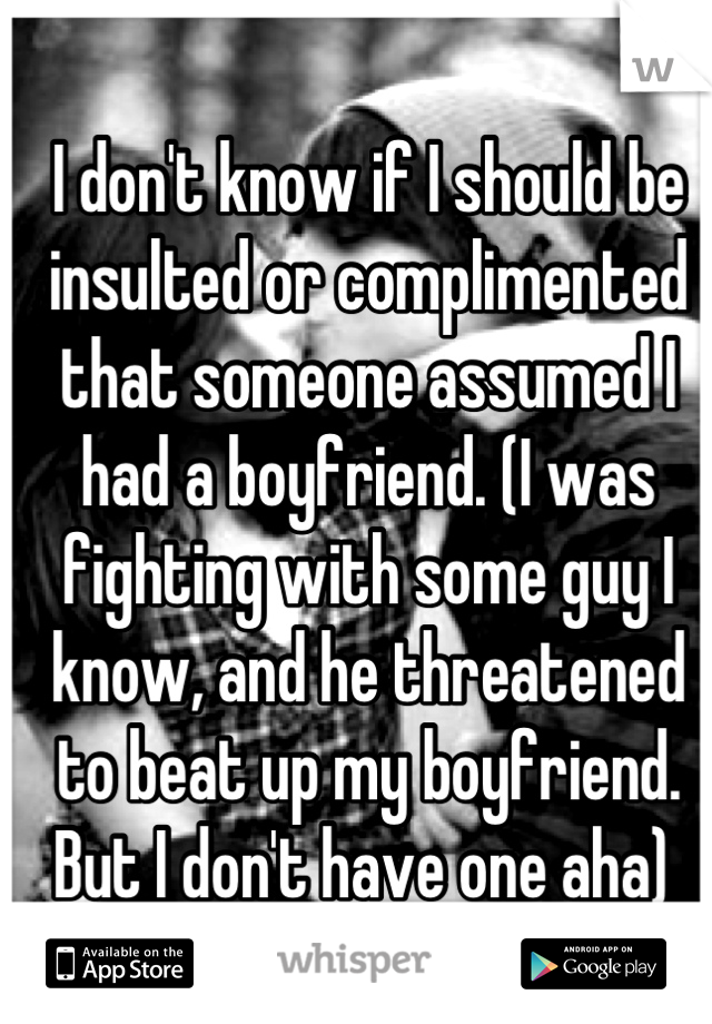I don't know if I should be insulted or complimented that someone assumed I had a boyfriend. (I was fighting with some guy I know, and he threatened to beat up my boyfriend. But I don't have one aha) 