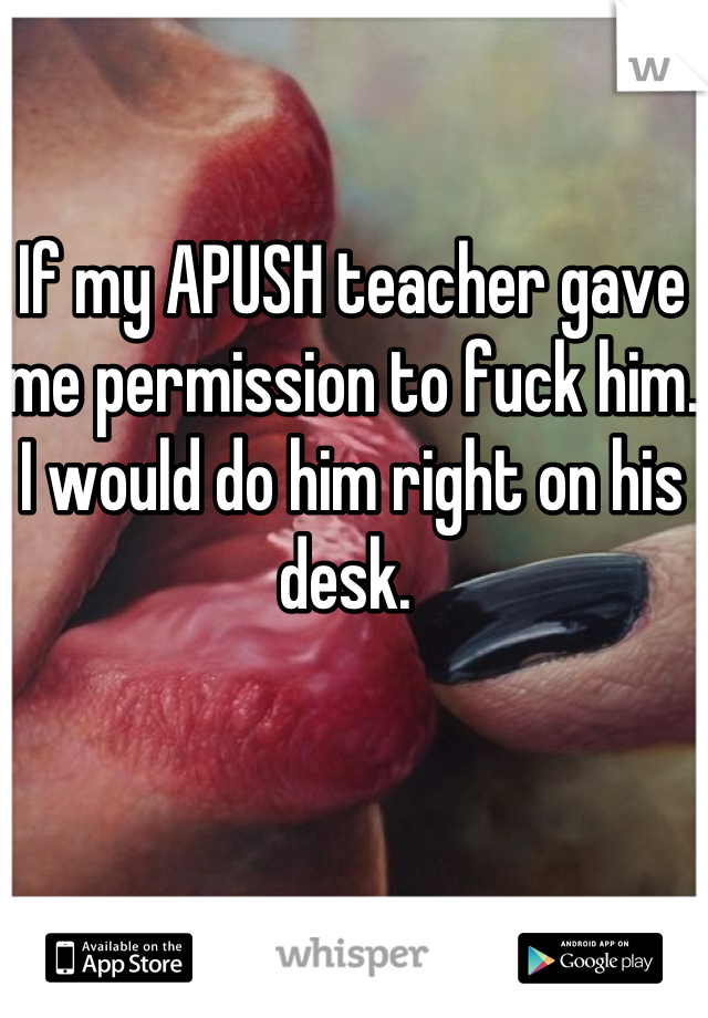 If my APUSH teacher gave me permission to fuck him. I would do him right on his desk. 